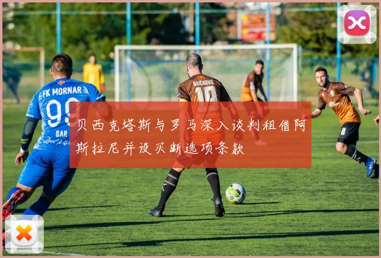 贝西克塔斯与罗马深入谈判租借阿斯拉尼并设买断选项条款