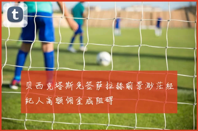贝西克塔斯免签萨拉赫前景渺茫经纪人高额佣金成阻碍