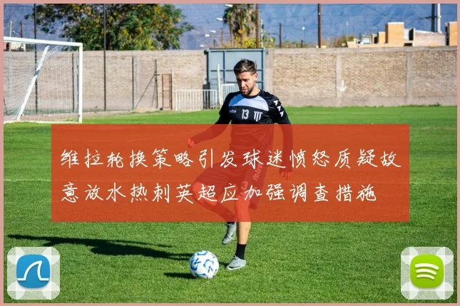维拉轮换策略引发球迷愤怒质疑故意放水热刺英超应加强调查措施