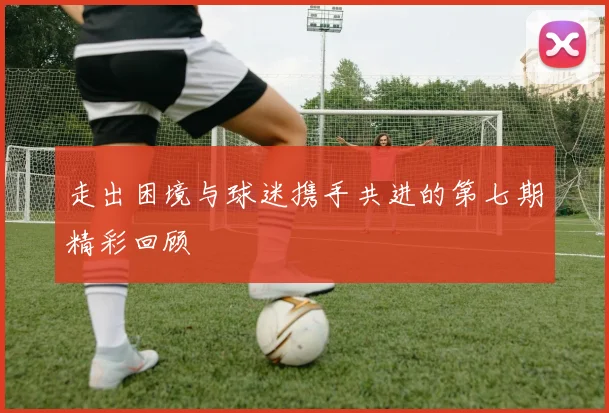 走出困境与球迷携手共进的第七期精彩回顾