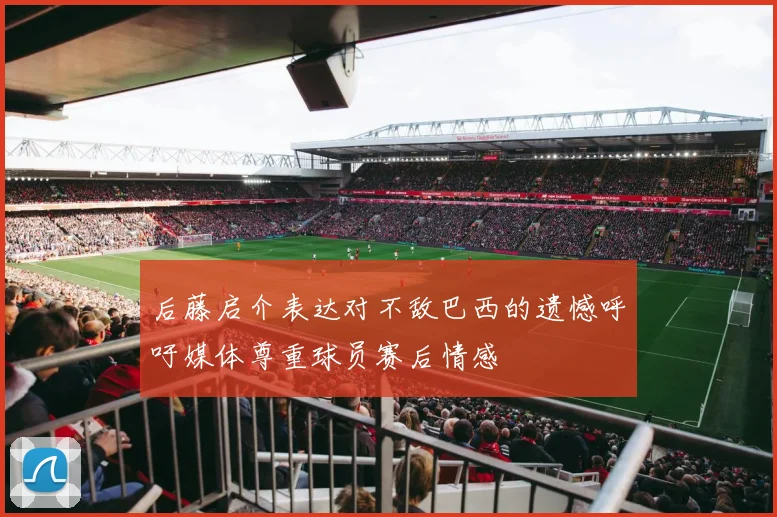 后藤启介表达对不敌巴西的遗憾呼吁媒体尊重球员赛后情感