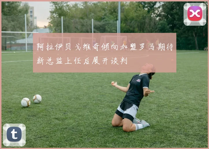 阿拉伊贝戈维奇倾向加盟罗马期待新总监上任后展开谈判