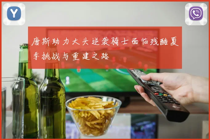 唐斯助力大头逆袭骑士面临残酷夏季挑战与重建之路