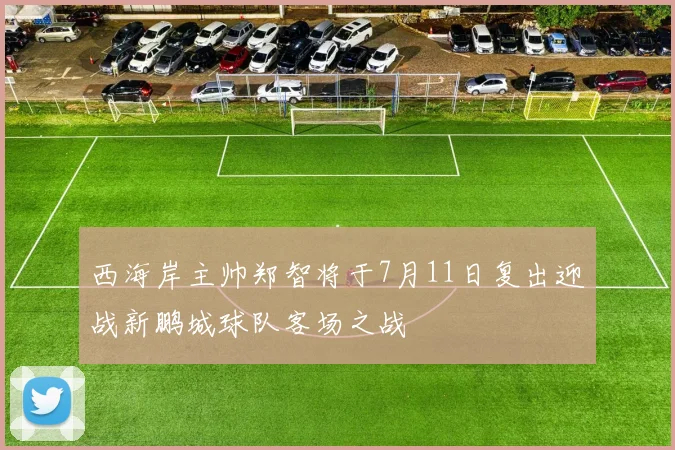 西海岸主帅郑智将于7月11日复出迎战新鹏城球队客场之战