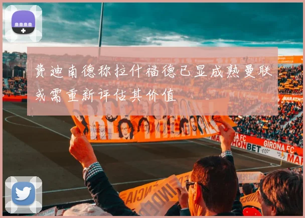 费迪南德称拉什福德已显成熟曼联或需重新评估其价值