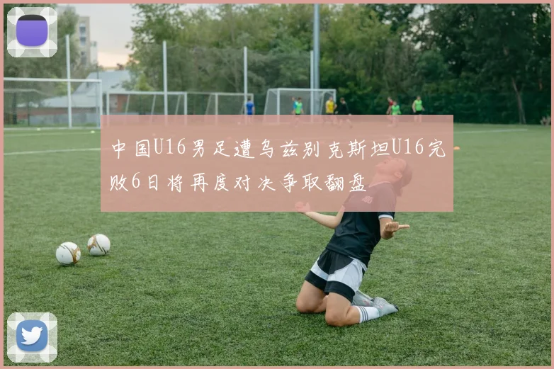 中国U16男足遭乌兹别克斯坦U16完败6日将再度对决争取翻盘