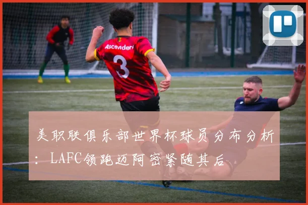 美职联俱乐部世界杯球员分布分析：LAFC领跑迈阿密紧随其后
