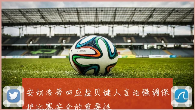 安切洛蒂回应盐贝健人言论强调保护比赛安全的重要性