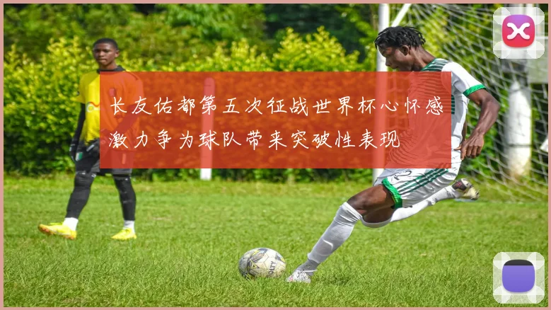 长友佑都第五次征战世界杯心怀感激力争为球队带来突破性表现