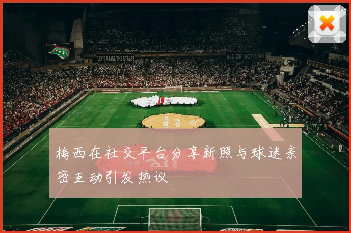 梅西在社交平台分享新照与球迷亲密互动引发热议