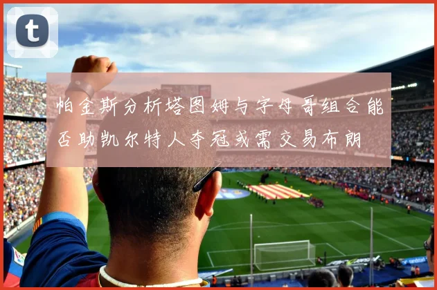 帕金斯分析塔图姆与字母哥组合能否助凯尔特人夺冠或需交易布朗