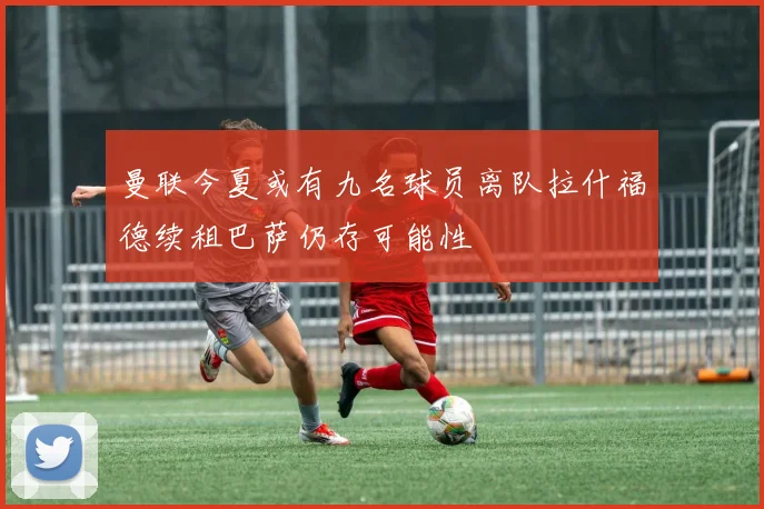 曼联今夏或有九名球员离队拉什福德续租巴萨仍存可能性