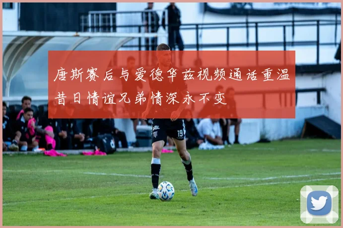 唐斯赛后与爱德华兹视频通话重温昔日情谊兄弟情深永不变