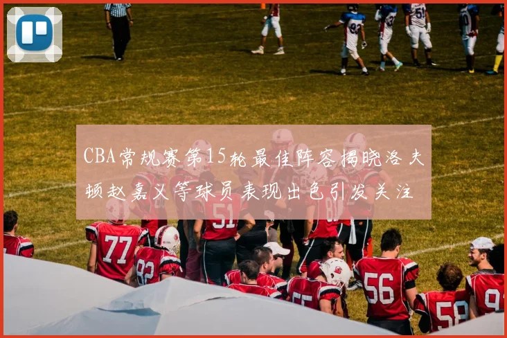 CBA常规赛第15轮最佳阵容揭晓洛夫顿赵嘉义等球员表现出色引发关注
