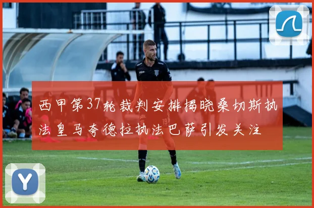 西甲第37轮裁判安排揭晓桑切斯执法皇马夸德拉执法巴萨引发关注