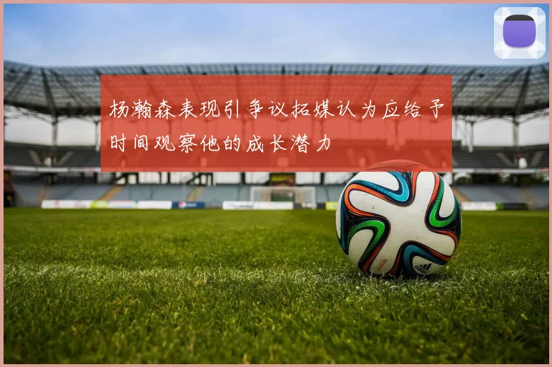 杨瀚森表现引争议拓媒认为应给予时间观察他的成长潜力