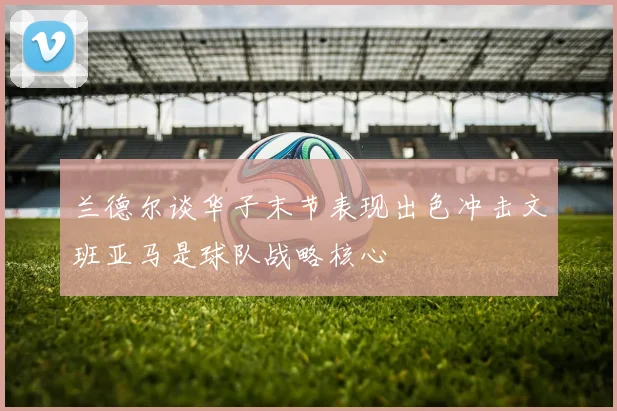 兰德尔谈华子末节表现出色冲击文班亚马是球队战略核心