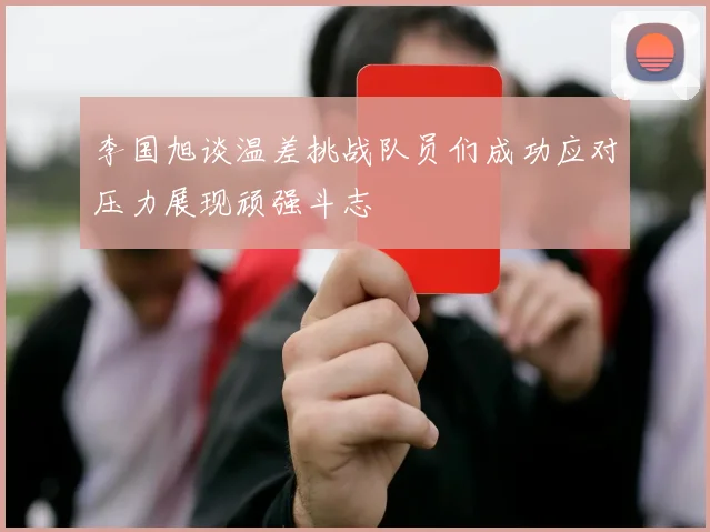 李国旭谈温差挑战队员们成功应对压力展现顽强斗志