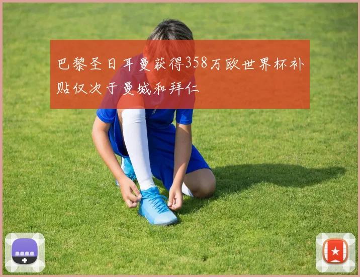 巴黎圣日耳曼获得358万欧世界杯补贴仅次于曼城和拜仁