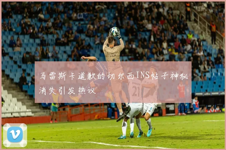 马雷斯卡道歉的切尔西INS帖子神秘消失引发热议
