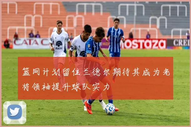 篮网计划留住兰德尔期待其成为老将领袖提升球队实力