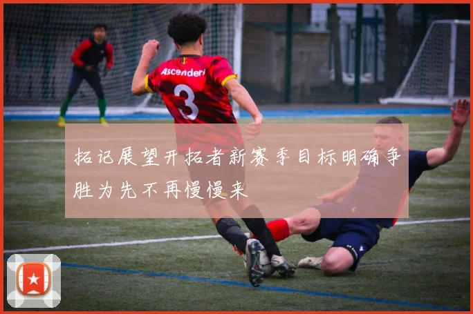 拓记展望开拓者新赛季目标明确争胜为先不再慢慢来