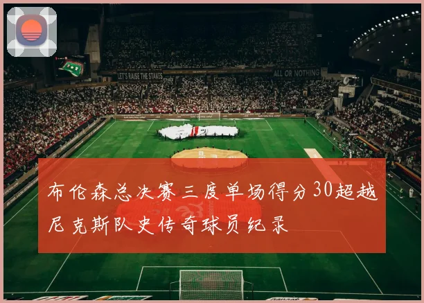 布伦森总决赛三度单场得分30超越尼克斯队史传奇球员纪录